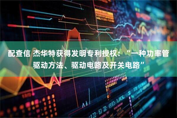 配查信 杰华特获得发明专利授权：“一种功率管驱动方法、驱动电路及开关电路”