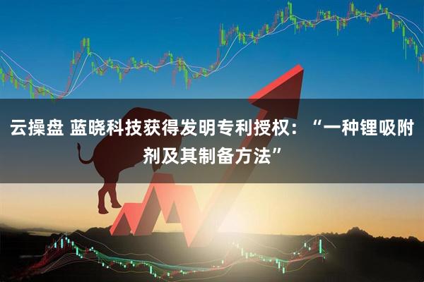 云操盘 蓝晓科技获得发明专利授权：“一种锂吸附剂及其制备方法”
