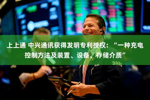 上上通 中兴通讯获得发明专利授权：“一种充电控制方法及装置、设备、存储介质”
