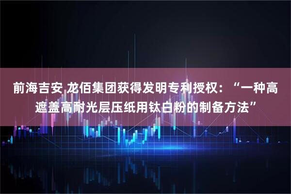 前海吉安 龙佰集团获得发明专利授权：“一种高遮盖高耐光层压纸用钛白粉的制备方法”