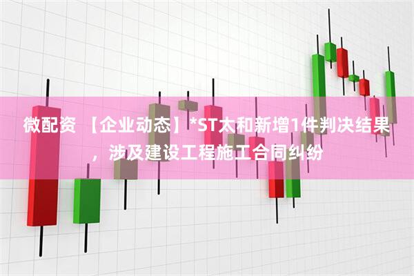 微配资 【企业动态】*ST太和新增1件判决结果，涉及建设工程施工合同纠纷
