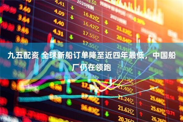 九五配资 全球新船订单降至近四年最低，中国船厂仍在领跑
