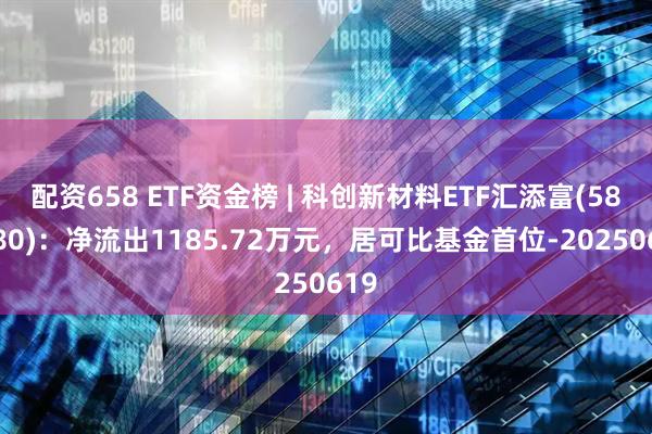 配资658 ETF资金榜 | 科创新材料ETF汇添富(589180)：净流出1185.72万元，居可比基金首位-20250619