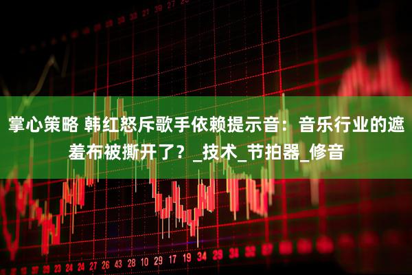 掌心策略 韩红怒斥歌手依赖提示音：音乐行业的遮羞布被撕开了？_技术_节拍器_修音