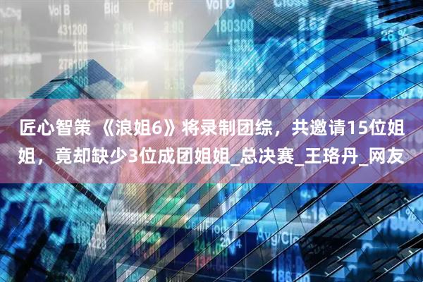 匠心智策 《浪姐6》将录制团综，共邀请15位姐姐，竟却缺少3位成团姐姐_总决赛_王珞丹_网友