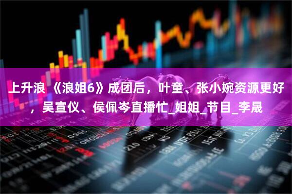 上升浪 《浪姐6》成团后，叶童、张小婉资源更好，吴宣仪、侯佩岑直播忙_姐姐_节目_李晟