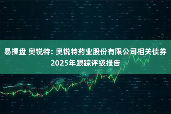 易操盘 奥锐特: 奥锐特药业股份有限公司相关债券2025年跟踪评级报告