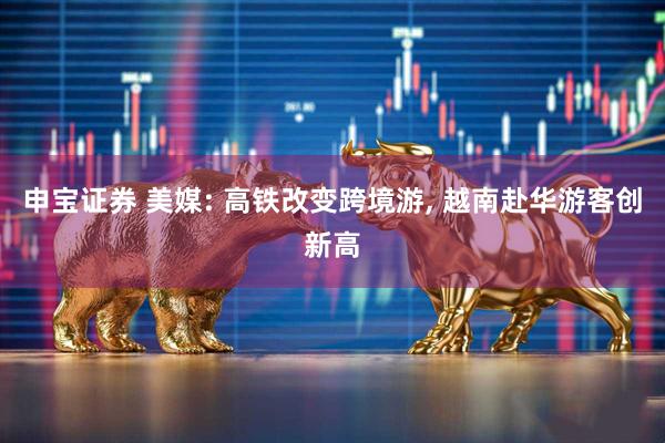 申宝证券 美媒: 高铁改变跨境游, 越南赴华游客创新高