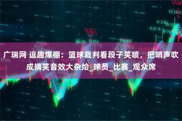 广瑞网 逗趣爆棚：篮球裁判看段子笑喷，把哨声吹成搞笑音效大杂烩_球员_比赛_观众席