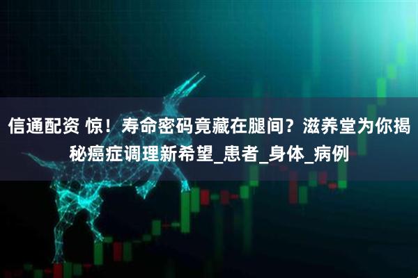 信通配资 惊！寿命密码竟藏在腿间？滋养堂为你揭秘癌症调理新希望_患者_身体_病例