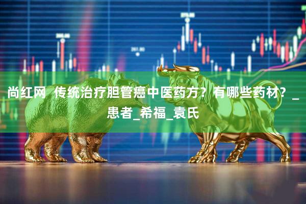 尚红网  传统治疗胆管癌中医药方？有哪些药材？_患者_希福_袁氏