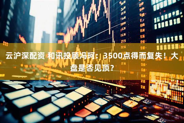 云沪深配资 和讯投顾冯珂：3500点得而复失！大盘是否见顶？