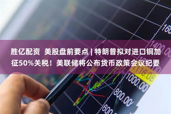 胜亿配资  美股盘前要点 | 特朗普拟对进口铜加征50%关税！美联储将公布货币政策会议纪要