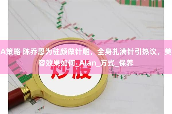 A策略 陈乔恩为驻颜做针雕，全身扎满针引热议，美容效果如何_Alan_方式_保养