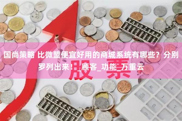 国尚策略 比微盟便宜好用的商城系统有哪些？分别罗列出来！_顾客_功能_万重云