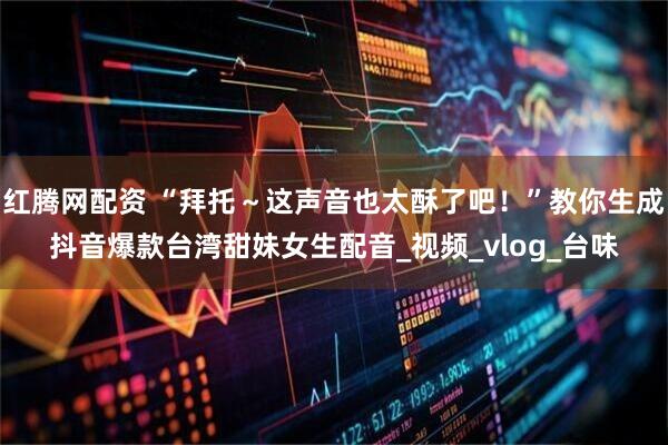 红腾网配资 “拜托～这声音也太酥了吧！”教你生成抖音爆款台湾甜妹女生配音_视频_vlog_台味