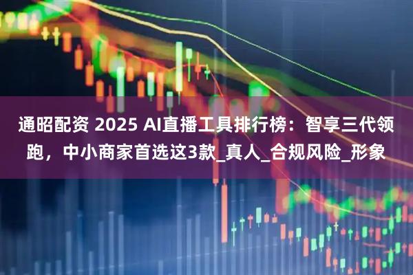 通昭配资 2025 AI直播工具排行榜：智享三代领跑，中小商家首选这3款_真人_合规风险_形象