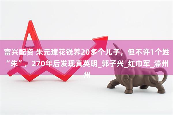 富兴配资 朱元璋花钱养20多个儿子，但不许1个姓“朱”，270年后发现真英明_郭子兴_红巾军_濠州