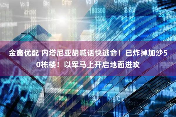 金鑫优配 内塔尼亚胡喊话快逃命！已炸掉加沙50栋楼！以军马上开启地面进攻