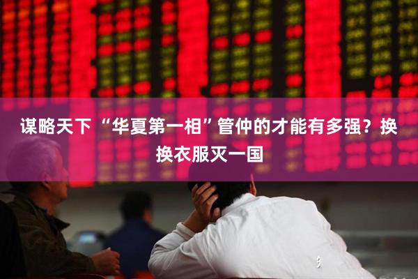 谋略天下 “华夏第一相”管仲的才能有多强？换换衣服灭一国
