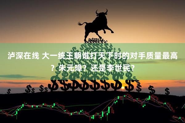 泸深在线 大一统王朝谁打天下时的对手质量最高？朱元璋？还是李世民？