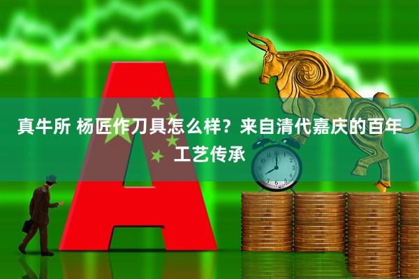 真牛所 杨匠作刀具怎么样？来自清代嘉庆的百年工艺传承
