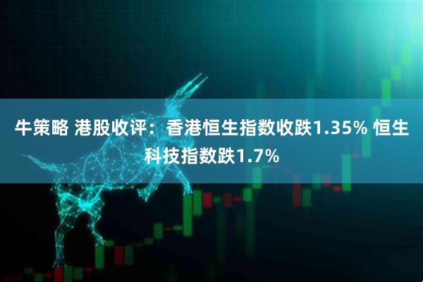 牛策略 港股收评：香港恒生指数收跌1.35% 恒生科技指数跌1.7%