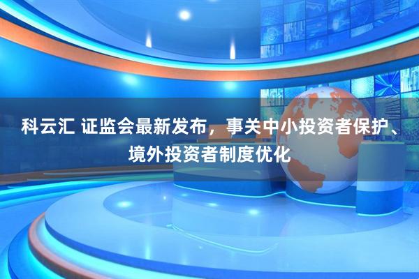 科云汇 证监会最新发布,事关中小投资者保护、境外投资者制度优化