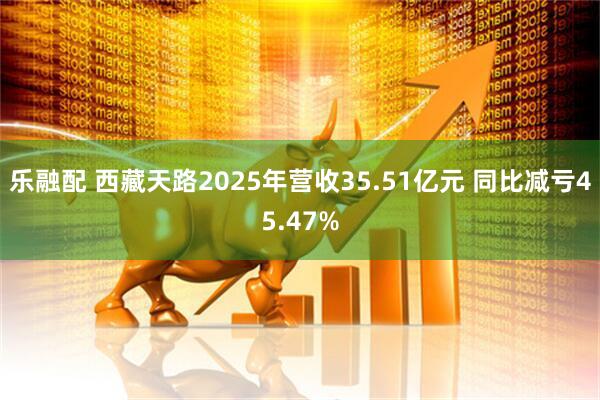 乐融配 西藏天路2025年营收35.51亿元 同比减亏45.47%