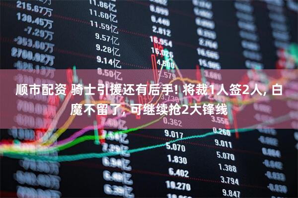 顺市配资 骑士引援还有后手! 将裁1人签2人, 白魔不留了, 可继续抢2大锋线